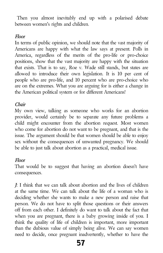 Then you almost inevitably end up with a polarised debate between women’s rights and children.  Floor In terms of public opinion, we should note that the vast majority of Americans are happy with what the law says at present. Polls in America, regardless of the merits of the pro-life or pro-choice positions, show that the vast majority are happy with the situation that exists. That is to say, Roe v. Wade stll stands, but states are allowed to introduce their own legislation. It is 10 per cent of people who are pro-life, and 10 percent who are pro-choice who are on the extremes. What you are arguing for is either a change in the American political system or for different Americans!  Chair My own view, talking as someone who works for an abortion provider, would certainly be to separate any future problems a child might encounter from the abortion request. Most women who come for abortion do not want to be pregnant, and that s the issue. The argument should be that women should be able to enjoy sex without the consequences of unwanted pregnancy. We should be able to just talk about abortion as a practical, medical issue.  Floor ‘That would be to suggest that having an abortion doesnt have consequences  J: 1 think that we can talk about abortion and the lives of children at the same time. We can talk about the lfe of a woman who is deciding whether she wants to make a new person and raise that person. We do not have 1o split those questions or their answers off from each other. T definitely do want o talk about the fact that when you are pregnant, there is a baby growing inside of you. I think the quality of ife of children is important, more important than the dubious value of simply being alive. We can say women need to decide, once pregnant inadvertently, whether to have the  57 